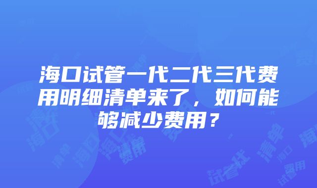 海口试管一代二代三代费用明细清单来了，如何能够减少费用？