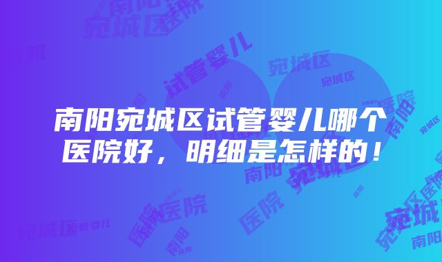 南阳宛城区试管婴儿哪个医院好，明细是怎样的！