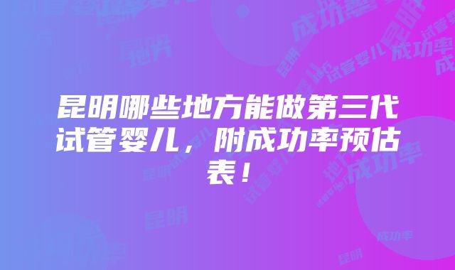 昆明哪些地方能做第三代试管婴儿，附成功率预估表！