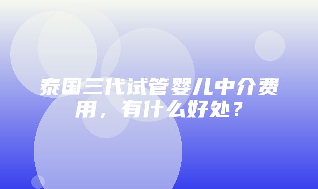 泰国三代试管婴儿中介费用，有什么好处？