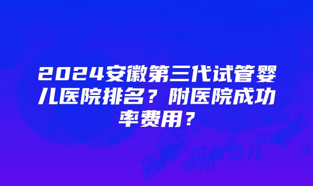 2024安徽第三代试管婴儿医院排名？附医院成功率费用？