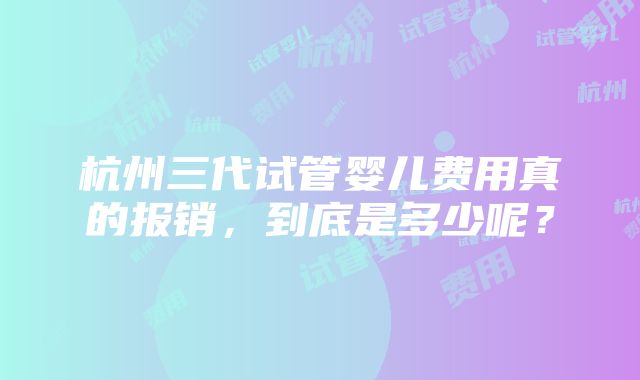 杭州三代试管婴儿费用真的报销，到底是多少呢？