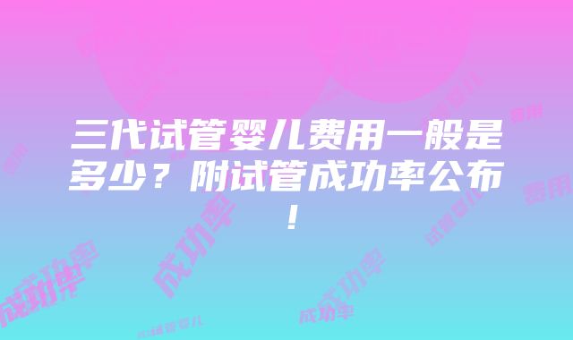 三代试管婴儿费用一般是多少？附试管成功率公布！