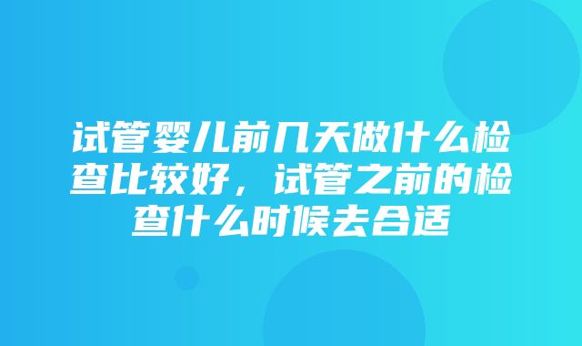 试管婴儿前几天做什么检查比较好，试管之前的检查什么时候去合适