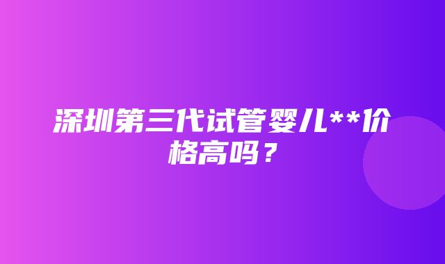 深圳第三代试管婴儿**价格高吗？