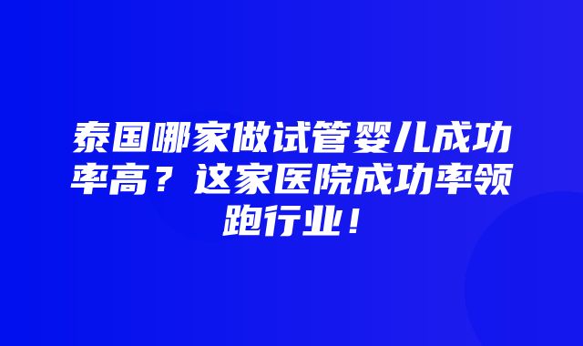 泰国哪家做试管婴儿成功率高？这家医院成功率领跑行业！