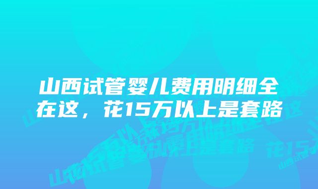 山西试管婴儿费用明细全在这，花15万以上是套路