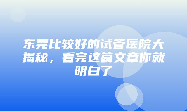 东莞比较好的试管医院大揭秘，看完这篇文章你就明白了