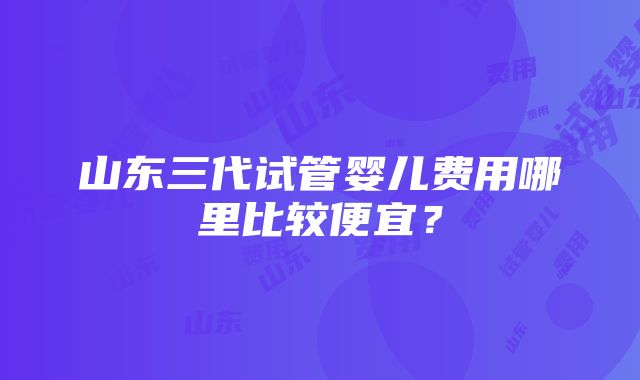 山东三代试管婴儿费用哪里比较便宜？