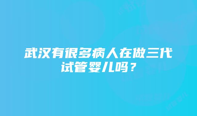 武汉有很多病人在做三代试管婴儿吗？