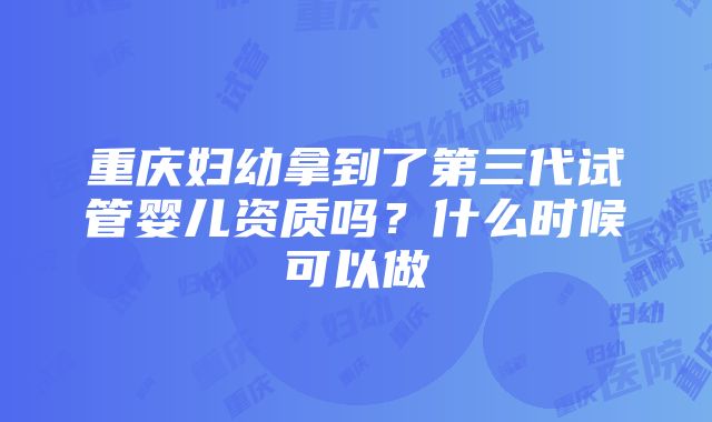 重庆妇幼拿到了第三代试管婴儿资质吗？什么时候可以做