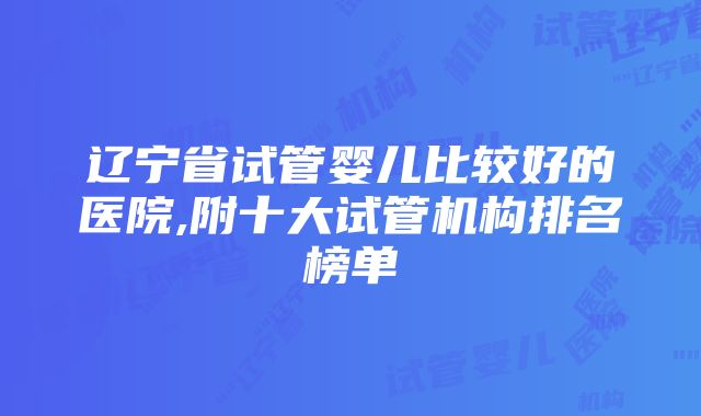 辽宁省试管婴儿比较好的医院,附十大试管机构排名榜单