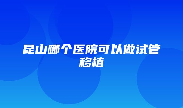 昆山哪个医院可以做试管移植