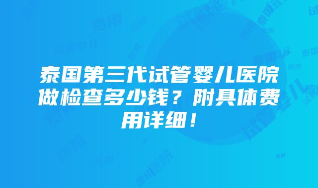 泰国第三代试管婴儿医院做检查多少钱？附具体费用详细！