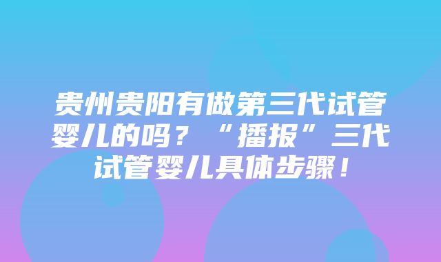 贵州贵阳有做第三代试管婴儿的吗？“播报”三代试管婴儿具体步骤！