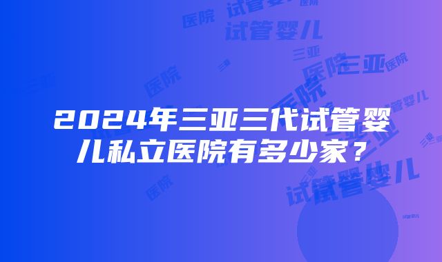 2024年三亚三代试管婴儿私立医院有多少家？