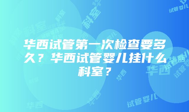 华西试管第一次检查要多久？华西试管婴儿挂什么科室？