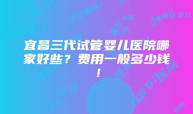 宜昌三代试管婴儿医院哪家好些？费用一般多少钱！