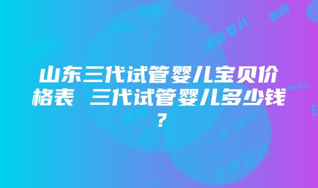 山东三代试管婴儿宝贝价格表 三代试管婴儿多少钱？