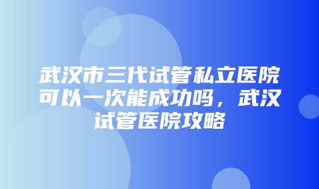 武汉市三代试管私立医院可以一次能成功吗，武汉试管医院攻略