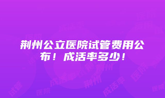 荆州公立医院试管费用公布！成活率多少！