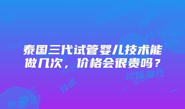 泰国三代试管婴儿技术能做几次，价格会很贵吗？