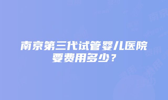 南京第三代试管婴儿医院要费用多少？