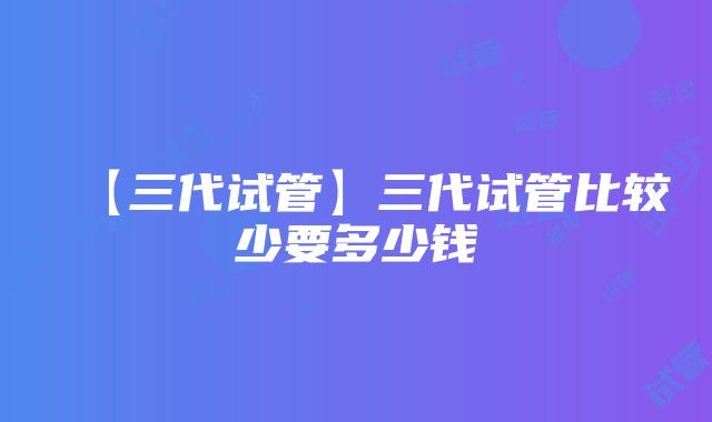 【三代试管】三代试管比较少要多少钱