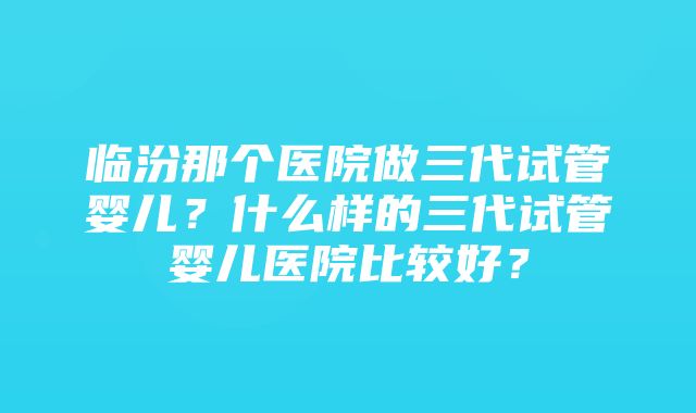 临汾那个医院做三代试管婴儿？什么样的三代试管婴儿医院比较好？