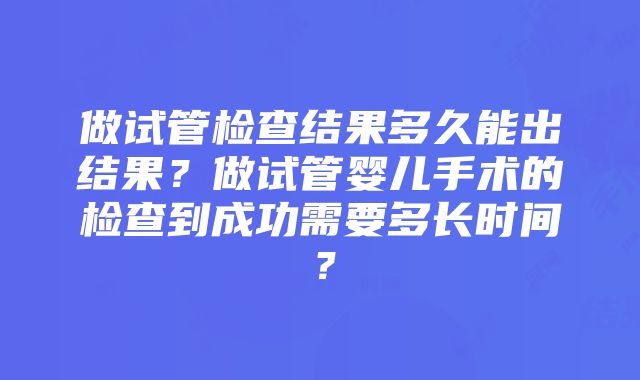 做试管检查结果多久能出结果？做试管婴儿手术的检查到成功需要多长时间？