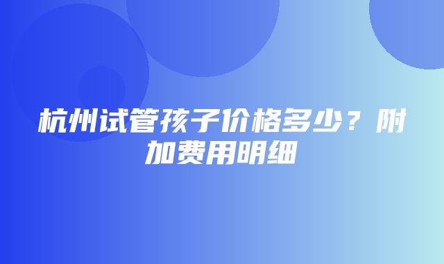 杭州试管孩子价格多少？附加费用明细