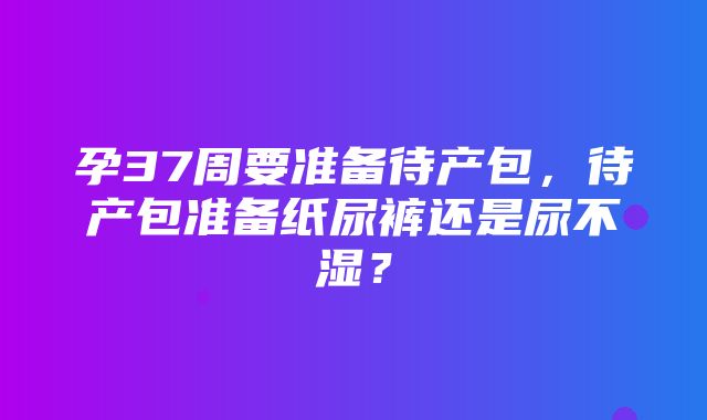 孕37周要准备待产包，待产包准备纸尿裤还是尿不湿？