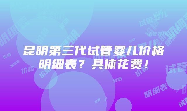 昆明第三代试管婴儿价格明细表？具体花费！