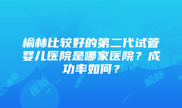 榆林比较好的第二代试管婴儿医院是哪家医院？成功率如何？