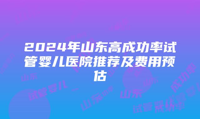 2024年山东高成功率试管婴儿医院推荐及费用预估