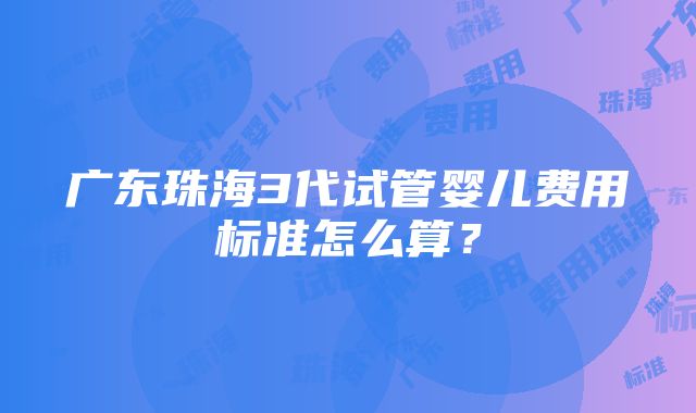 广东珠海3代试管婴儿费用标准怎么算？