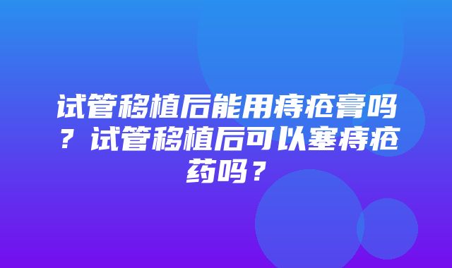 试管移植后能用痔疮膏吗？试管移植后可以塞痔疮药吗？