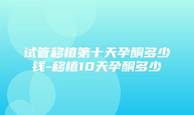 试管移植第十天孕酮多少钱-移植10天孕酮多少