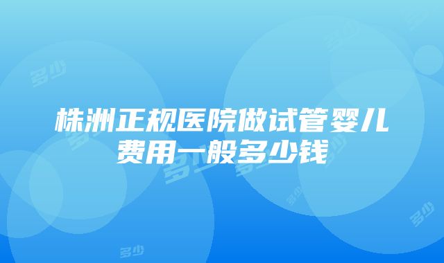 株洲正规医院做试管婴儿费用一般多少钱