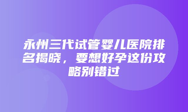 永州三代试管婴儿医院排名揭晓，要想好孕这份攻略别错过