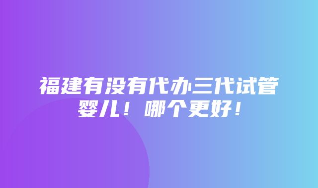 福建有没有代办三代试管婴儿！哪个更好！