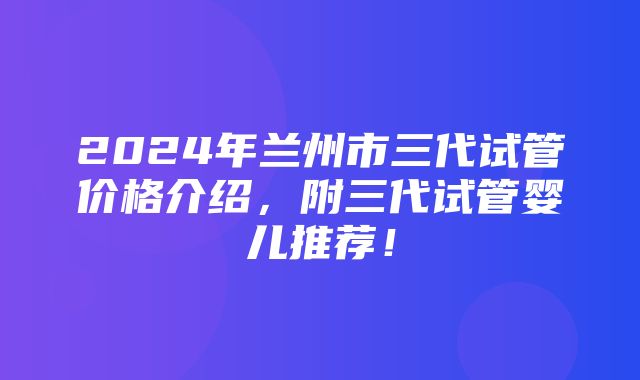 2024年兰州市三代试管价格介绍，附三代试管婴儿推荐！