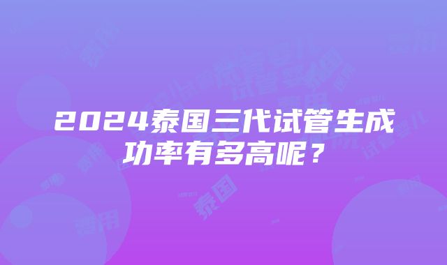 2024泰国三代试管生成功率有多高呢？