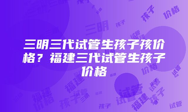 三明三代试管生孩子孩价格？福建三代试管生孩子价格