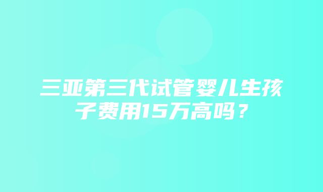 三亚第三代试管婴儿生孩子费用15万高吗？