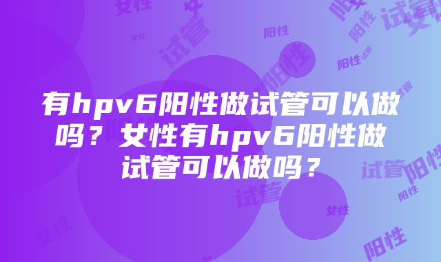 有hpv6阳性做试管可以做吗？女性有hpv6阳性做试管可以做吗？