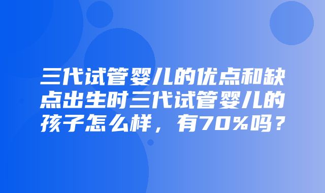 三代试管婴儿的优点和缺点出生时三代试管婴儿的孩子怎么样，有70%吗？