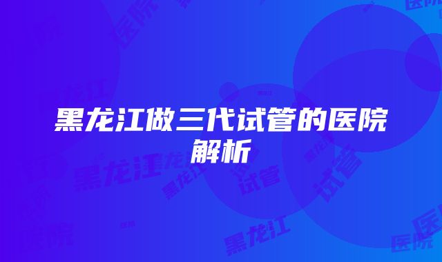 黑龙江做三代试管的医院解析