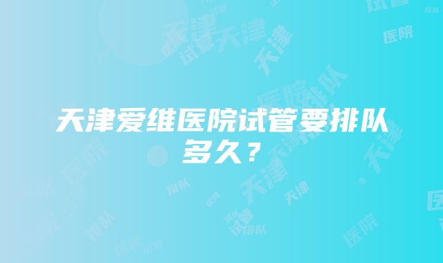 天津爱维医院试管要排队多久？