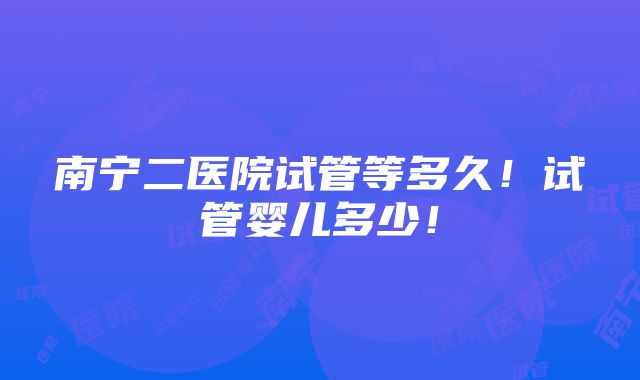 南宁二医院试管等多久！试管婴儿多少！